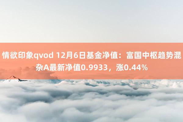 情欲印象qvod 12月6日基金净值：富国中枢趋势混杂A最新净值0.9933，涨0.44%