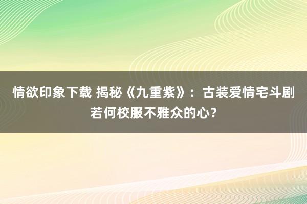 情欲印象下载 揭秘《九重紫》：古装爱情宅斗剧若何校服不雅众的心？