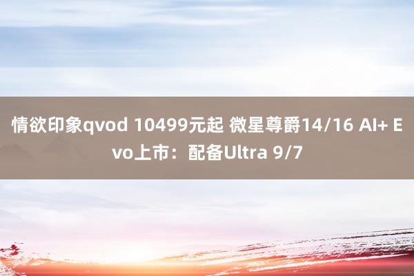 情欲印象qvod 10499元起 微星尊爵14/16 AI+ Evo上市：配备Ultra 9/7