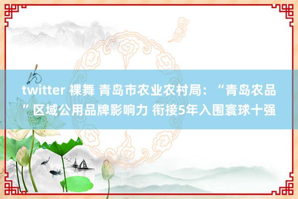 twitter 裸舞 青岛市农业农村局：“青岛农品”区域公用品牌影响力 衔接5年入围寰球十强