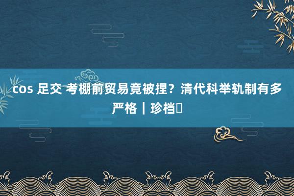 cos 足交 考棚前贸易竟被捏？清代科举轨制有多严格｜珍档⑫