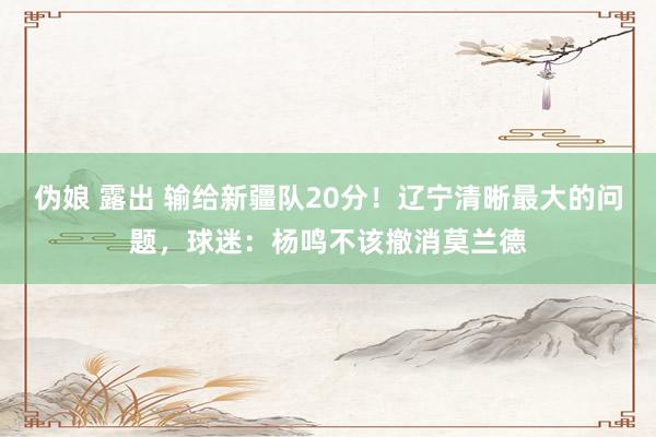 伪娘 露出 输给新疆队20分！辽宁清晰最大的问题，球迷：杨鸣不该撤消莫兰德