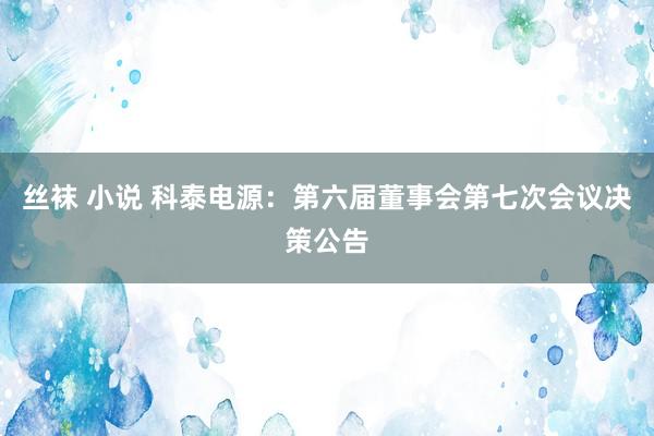 丝袜 小说 科泰电源：第六届董事会第七次会议决策公告