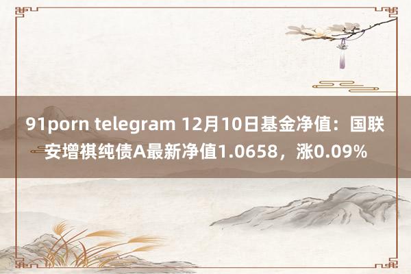 91porn telegram 12月10日基金净值：国联安增祺纯债A最新净值1.0658，涨0.09%