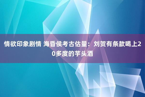 情欲印象剧情 海昏侯考古估量：刘贺有条款喝上20多度的芋头酒