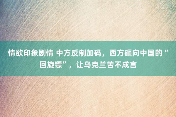 情欲印象剧情 中方反制加码，西方砸向中国的“回旋镖”，让乌克兰苦不成言