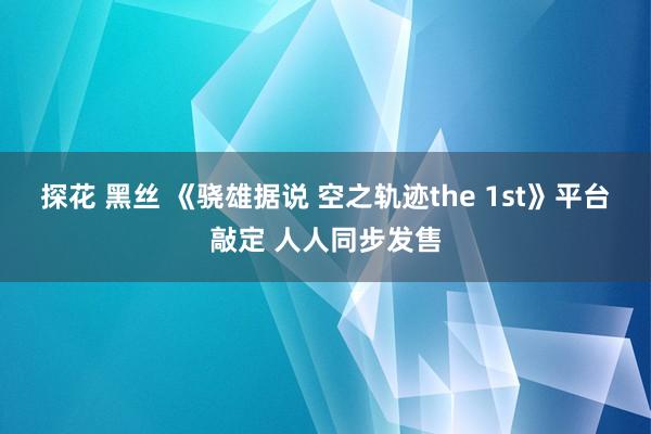 探花 黑丝 《骁雄据说 空之轨迹the 1st》平台敲定 人人同步发售