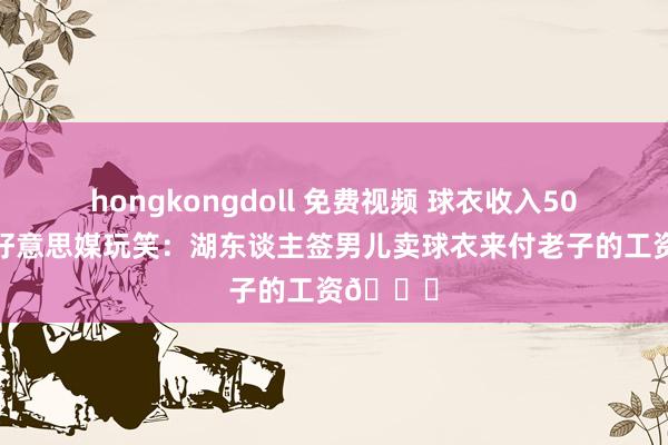 hongkongdoll 免费视频 球衣收入5000万！好意思媒玩笑：湖东谈主签男儿卖球衣来付老子的工资😂