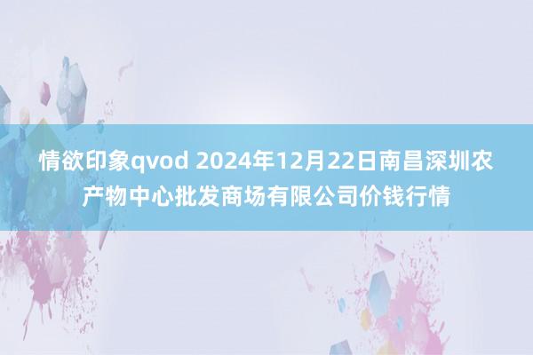 情欲印象qvod 2024年12月22日南昌深圳农产物中心批发商场有限公司价钱行情