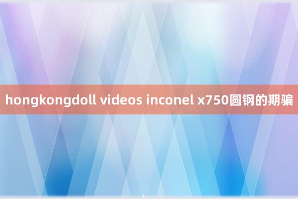 hongkongdoll videos inconel x750圆钢的期骗