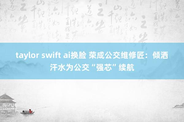 taylor swift ai换脸 荣成公交维修匠：倾洒汗水为公交“强芯”续航