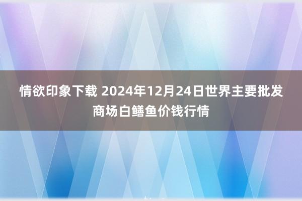 情欲印象下载 2024年12月24日世界主要批发商场白鳝鱼价钱行情