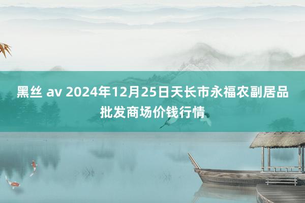 黑丝 av 2024年12月25日天长市永福农副居品批发商场