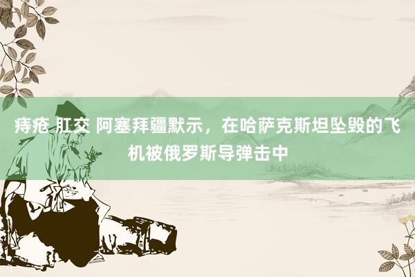 痔疮 肛交 阿塞拜疆默示，在哈萨克斯坦坠毁的飞机被俄罗斯导弹