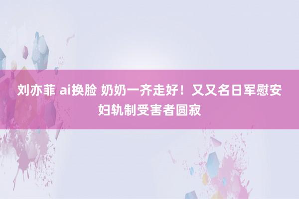 刘亦菲 ai换脸 奶奶一齐走好！又又名日军慰安妇轨制受害者圆