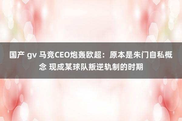 国产 gv 马竞CEO炮轰欧超：原本是朱门自私概念 现成某球