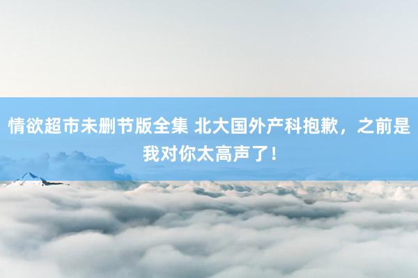 情欲超市未删节版全集 北大国外产科抱歉，之前是我对你太高声了！