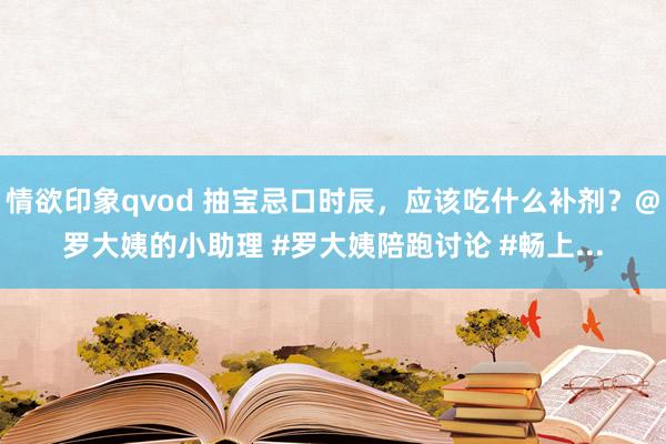 情欲印象qvod 抽宝忌口时辰，应该吃什么补剂？@罗大姨的小