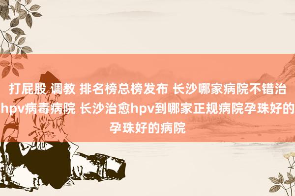 打屁股 调教 排名榜总榜发布 长沙哪家病院不错治愈好hpv病