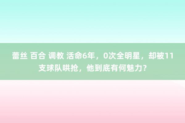 蕾丝 百合 调教 活命6年，0次全明星，却被11支球队哄抢，他到底有何魅力？