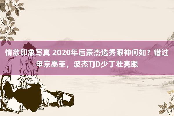 情欲印象写真 2020年后豪杰选秀眼神何如？错过申京墨菲，波