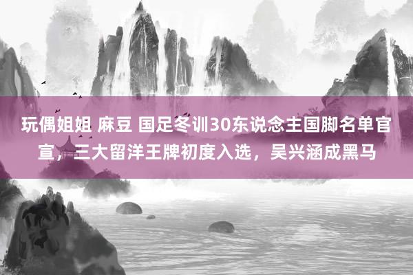 玩偶姐姐 麻豆 国足冬训30东说念主国脚名单官宣，三大留洋王牌初度入选，吴兴涵成黑马