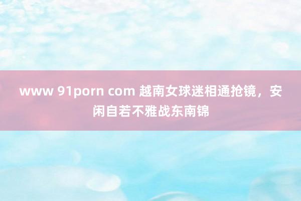 www 91porn com 越南女球迷相通抢镜，安闲自若不雅战东南锦