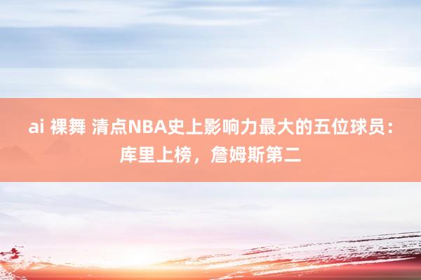 ai 裸舞 清点NBA史上影响力最大的五位球员：库里上榜，詹姆斯第二