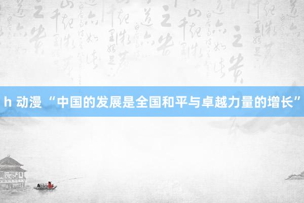 h 动漫 “中国的发展是全国和平与卓越力量的增长”