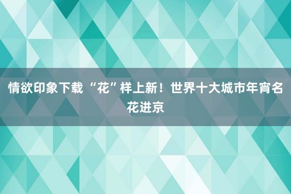 情欲印象下载 “花”样上新！世界十大城市年宵名花进京