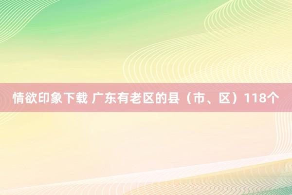 情欲印象下载 广东有老区的县（市、区）118个