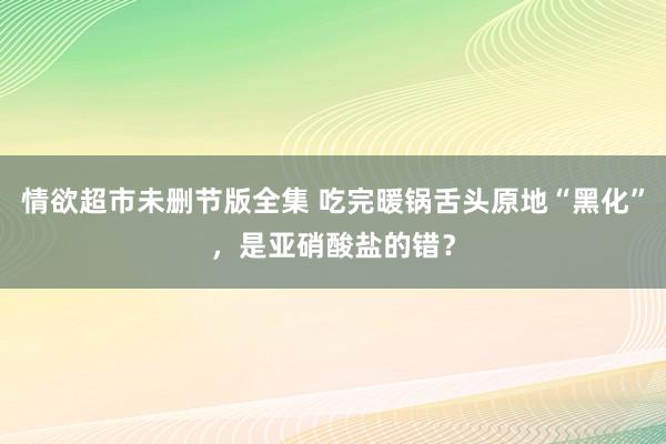 情欲超市未删节版全集 吃完暖锅舌头原地“黑化”，是亚硝酸盐的