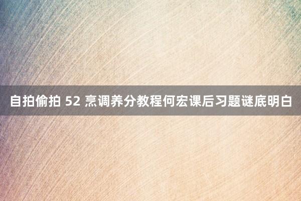 自拍偷拍 52 烹调养分教程何宏课后习题谜底明白