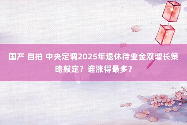 国产 自拍 中央定调2025年退休待业金双增长策略敲定？谁涨