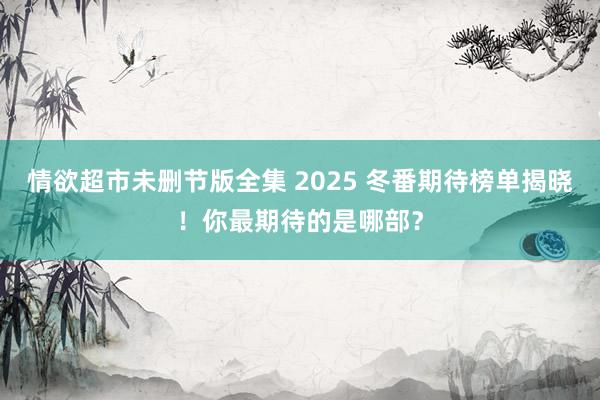 情欲超市未删节版全集 2025 冬番期待榜单揭晓！你最期待的是哪部？