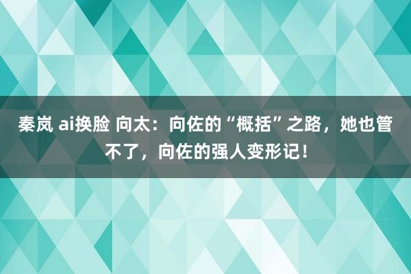 秦岚 ai换脸 向太：向佐的“概括”之路，她也管不了，向佐的强人变形记！