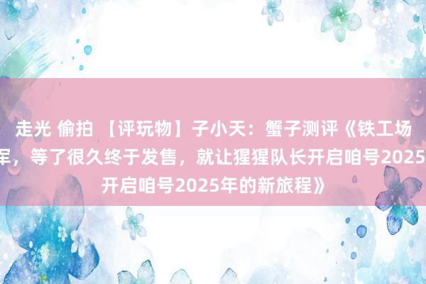 走光 偷拍 【评玩物】子小天：蟹子测评《铁工场新品 大猿将军，等了很久终于发售，就让猩猩队长开启咱号2025年的新旅程》