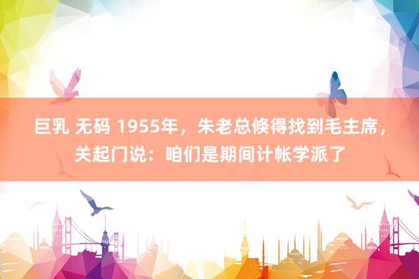 巨乳 无码 1955年，朱老总倏得找到毛主席，关起门说：咱们