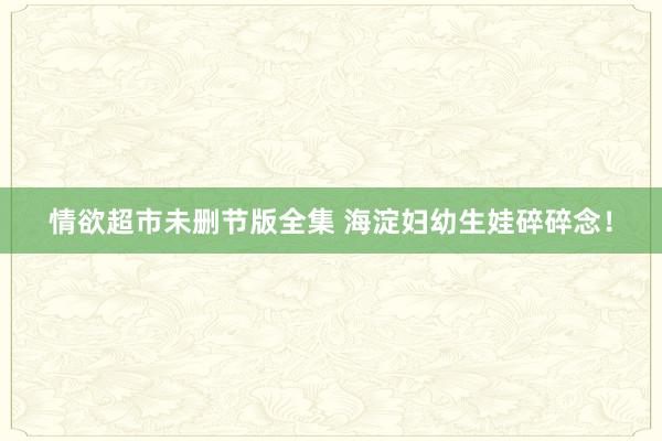 情欲超市未删节版全集 海淀妇幼生娃碎碎念！