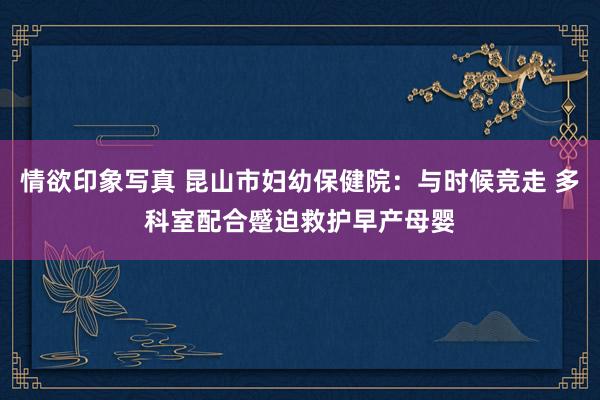 情欲印象写真 昆山市妇幼保健院：与时候竞走 多科室配合蹙迫救