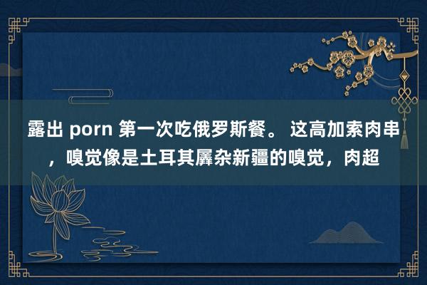 露出 porn 第一次吃俄罗斯餐。 这高加索肉串，嗅觉像是土耳其羼杂新疆的嗅觉，肉超