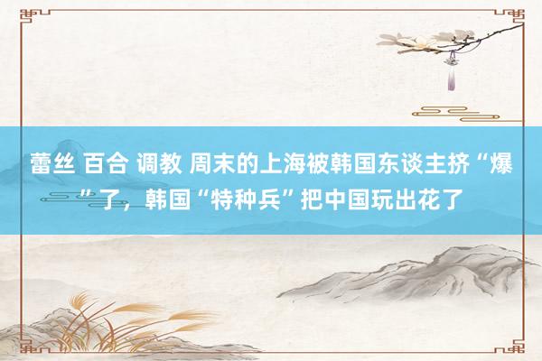 蕾丝 百合 调教 周末的上海被韩国东谈主挤“爆”了，韩国“特种兵”把中国玩出花了