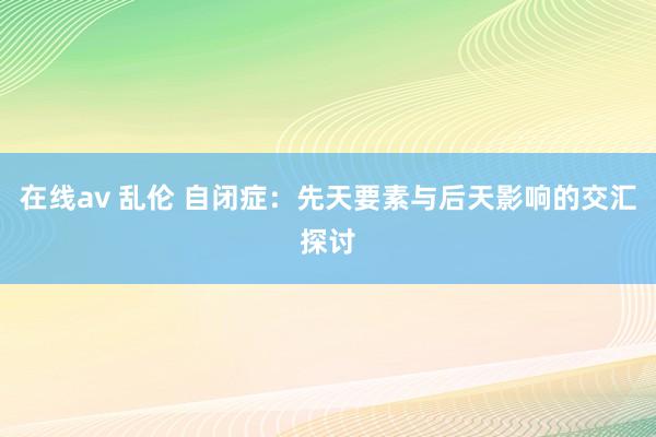 在线av 乱伦 自闭症：先天要素与后天影响的交汇探讨