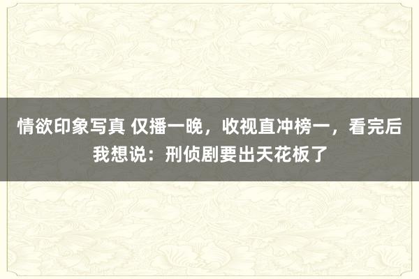 情欲印象写真 仅播一晚，收视直冲榜一，看完后我想说：刑侦剧要