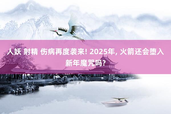 人妖 射精 伤病再度袭来! 2025年, 火箭还会堕入新年魔