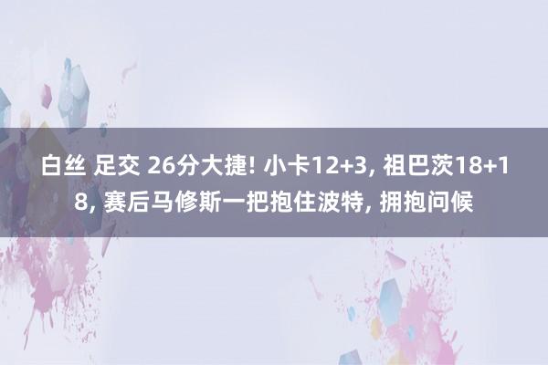 白丝 足交 26分大捷! 小卡12+3, 祖巴茨18+18,