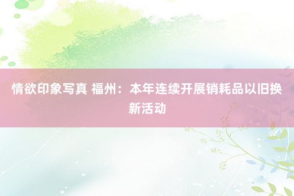 情欲印象写真 福州：本年连续开展销耗品以旧换新活动