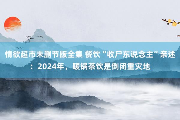 情欲超市未删节版全集 餐饮“收尸东说念主”亲述：2024年，暖锅茶饮是倒闭重灾地