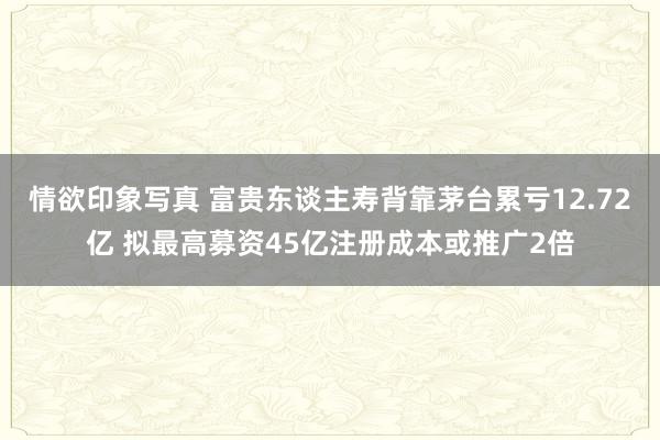 情欲印象写真 富贵东谈主寿背靠茅台累亏12.72亿 拟最高募