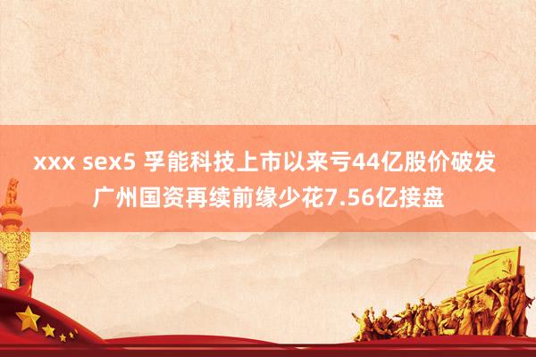 xxx sex5 孚能科技上市以来亏44亿股价破发 广州国资再续前缘少花7.56亿接盘